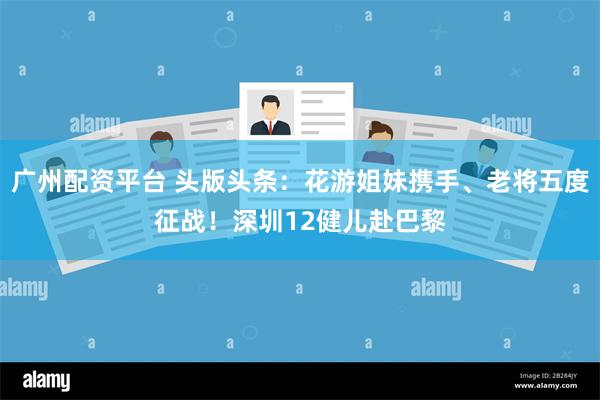 广州配资平台 头版头条：花游姐妹携手、老将五度征战！深圳12健儿赴巴黎