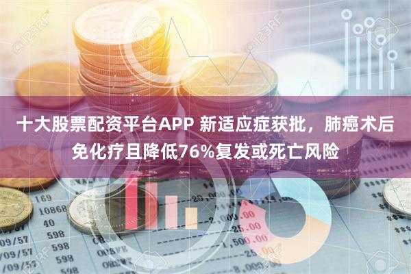 十大股票配资平台APP 新适应症获批，肺癌术后免化疗且降低76%复发或死亡风险