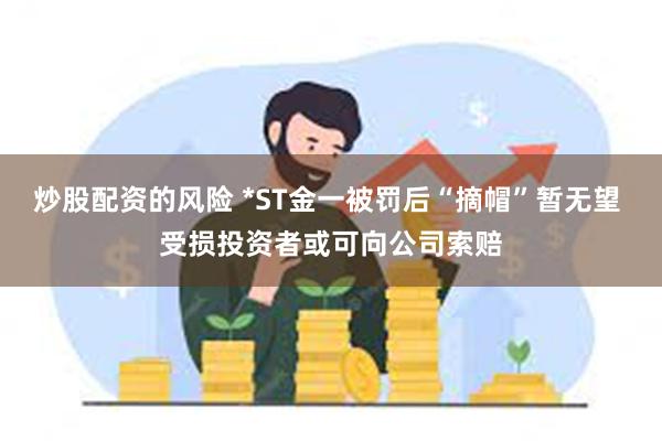 炒股配资的风险 *ST金一被罚后“摘帽”暂无望 受损投资者或可向公司索赔