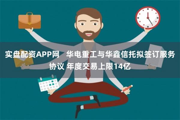 实盘配资APP网   华电重工与华鑫信托拟签订服务协议 年度交易上限14亿