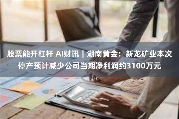 股票能开杠杆 AI财讯｜湖南黄金：新龙矿业本次停产预计减少公司当期净利润约3100万元