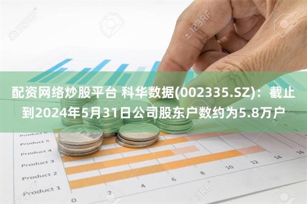 配资网络炒股平台 科华数据(002335.SZ)：截止到2024年5月31日公司股东户数约为5.8万户