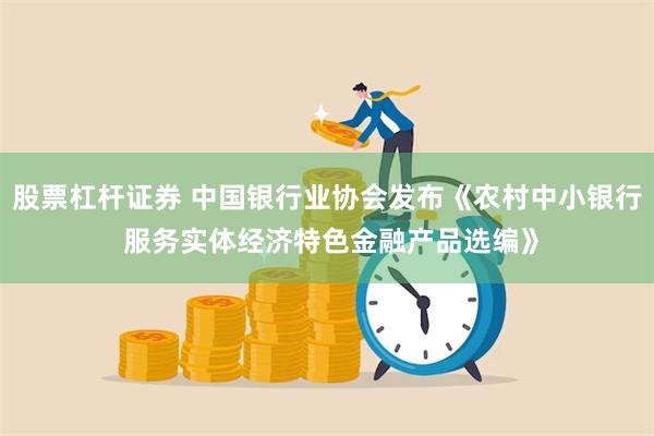 股票杠杆证券 中国银行业协会发布《农村中小银行 服务实体经济特色金融产品选编》