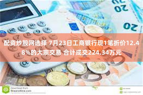 配资炒股网选择 7月23日工商银行现1笔折价12.48%的大宗交易 合计成交224.34万元