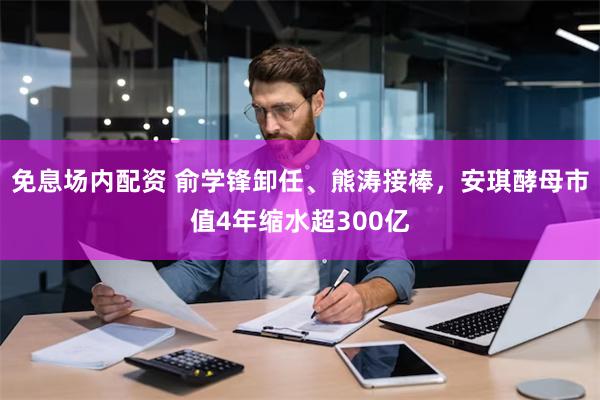 免息场内配资 俞学锋卸任、熊涛接棒，安琪酵母市值4年缩水超300亿