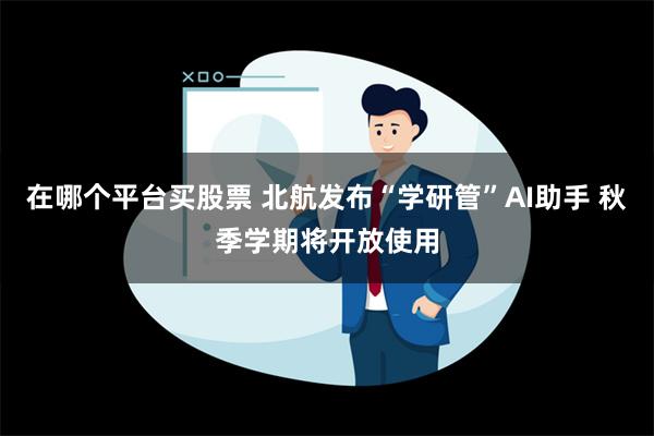 在哪个平台买股票 北航发布“学研管”AI助手 秋季学期将开放使用