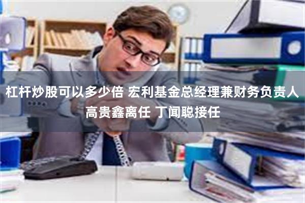 杠杆炒股可以多少倍 宏利基金总经理兼财务负责人高贵鑫离任 丁闻聪接任