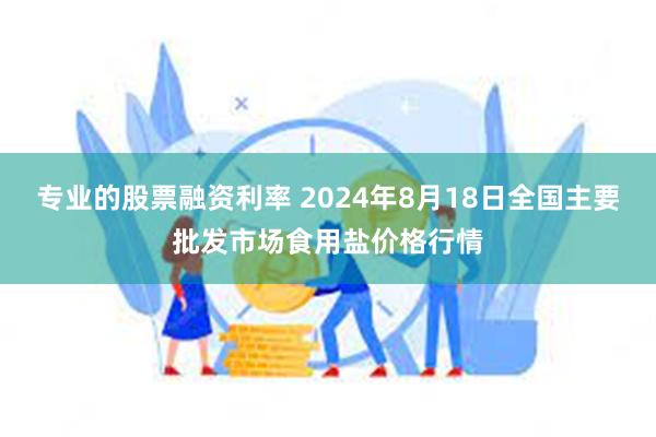 专业的股票融资利率 2024年8月18日全国主要批发市场食用盐价格行情