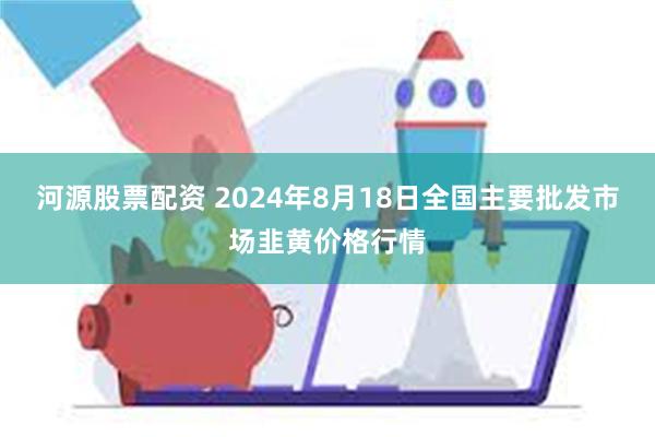 河源股票配资 2024年8月18日全国主要批发市场韭黄价格行情