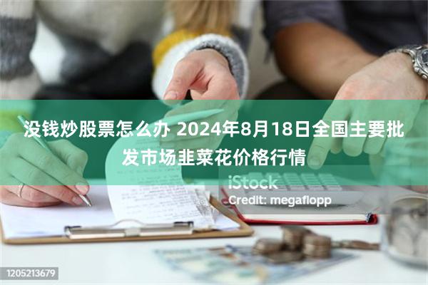 没钱炒股票怎么办 2024年8月18日全国主要批发市场韭菜花价格行情