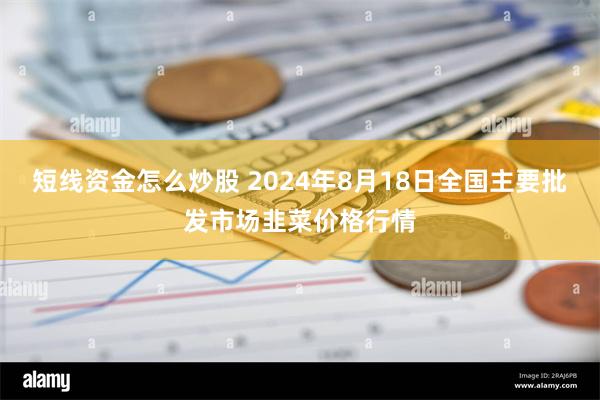 短线资金怎么炒股 2024年8月18日全国主要批发市场韭菜价格行情