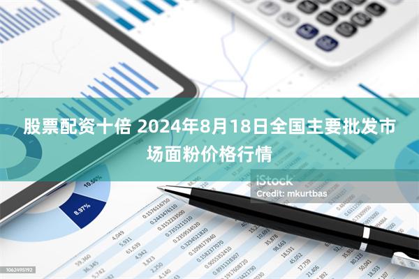 股票配资十倍 2024年8月18日全国主要批发市场面粉价格行情