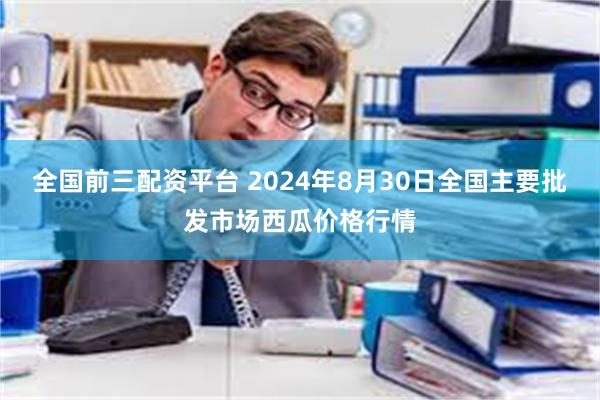 全国前三配资平台 2024年8月30日全国主要批发市场西瓜价格行情