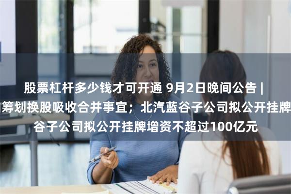 股票杠杆多少钱才可开通 9月2日晚间公告 | 中国重工与中国船舶筹划换股吸收合并事宜；北汽蓝谷子公司拟公开挂牌增资不超过100亿元