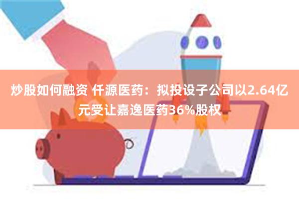 炒股如何融资 仟源医药：拟投设子公司以2.64亿元受让嘉逸医药36%股权