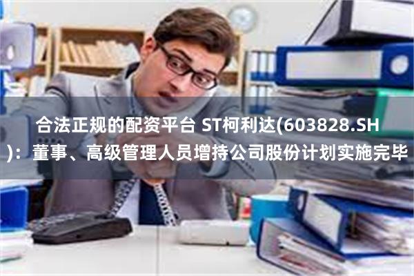 合法正规的配资平台 ST柯利达(603828.SH)：董事、高级管理人员增持公司股份计划实施完毕