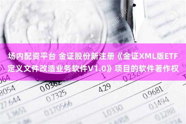 场内配资平台 金证股份新注册《金证XML版ETF定义文件改造业务软件V1.0》项目的软件著作权