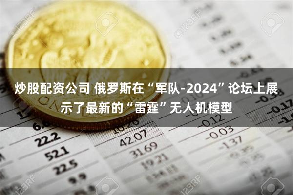 炒股配资公司 俄罗斯在“军队-2024”论坛上展示了最新的“雷霆”无人机模型