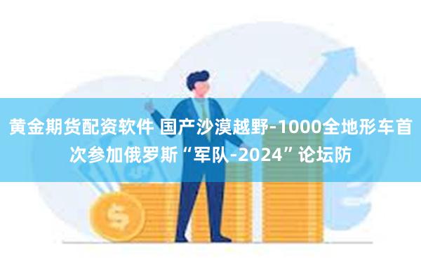 黄金期货配资软件 国产沙漠越野-1000全地形车首次参加俄罗斯“军队-2024”论坛防