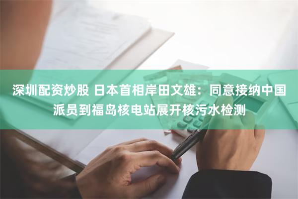 深圳配资炒股 日本首相岸田文雄：同意接纳中国派员到福岛核电站展开核污水检测