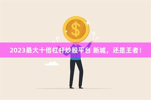 2023最大十倍杠杆炒股平台 新城，还是王者！