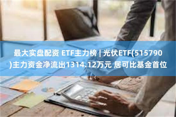 最大实盘配资 ETF主力榜 | 光伏ETF(515790)主力资金净流出1314.12万元 居可比基金首位