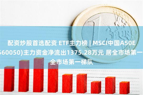 配资炒股首选配资 ETF主力榜 | MSCI中国A50ETF(560050)主力资金净流出1375.28万元 居全市场第一梯队