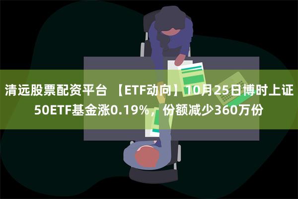 清远股票配资平台 【ETF动向】10月25日博时上证50ETF基金涨0.19%，份额减少360万份