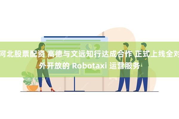 河北股票配资 高德与文远知行达成合作 正式上线全对外开放的 Robotaxi 运营服务