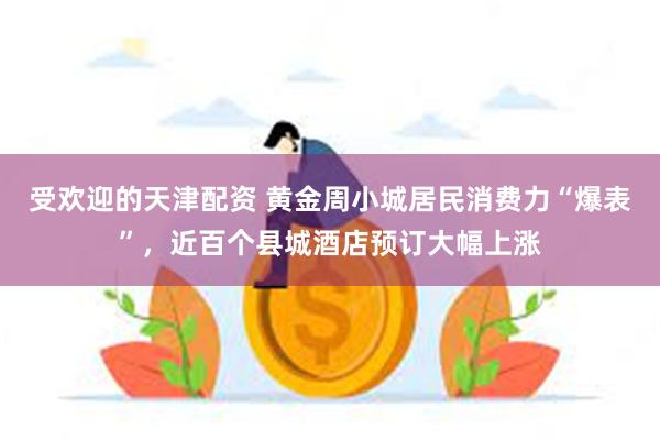 受欢迎的天津配资 黄金周小城居民消费力“爆表”，近百个县城酒店预订大幅上涨