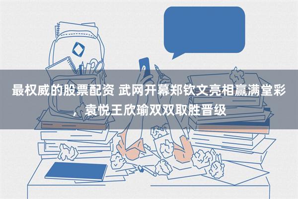 最权威的股票配资 武网开幕郑钦文亮相赢满堂彩，袁悦王欣瑜双双取胜晋级