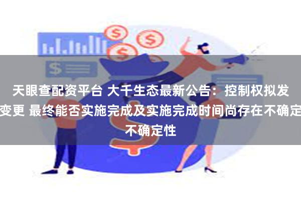 天眼查配资平台 大千生态最新公告：控制权拟发生变更 最终能否实施完成及实施完成时间尚存在不确定性