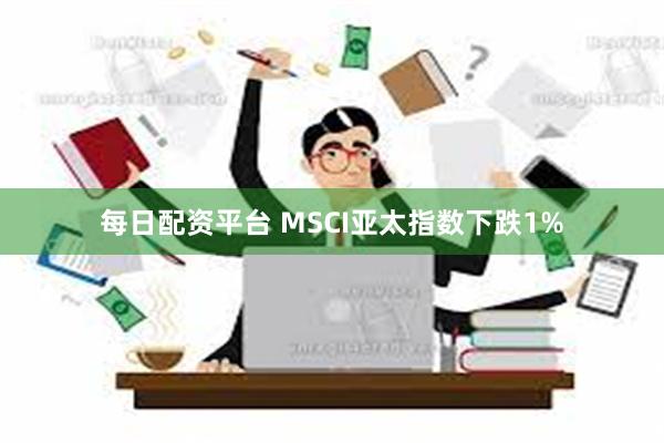 每日配资平台 MSCI亚太指数下跌1%