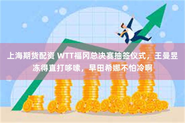 上海期货配资 WTT福冈总决赛抽签仪式，王曼昱冻得直打哆嗦，早田希娜不怕冷啊