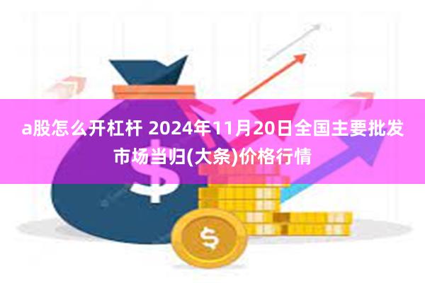 a股怎么开杠杆 2024年11月20日全国主要批发市场当归(大条)价格行情