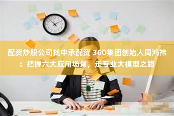 配资炒股公司找中承配资 360集团创始人周鸿祎：把握六大应用场景，走专业大模型之路