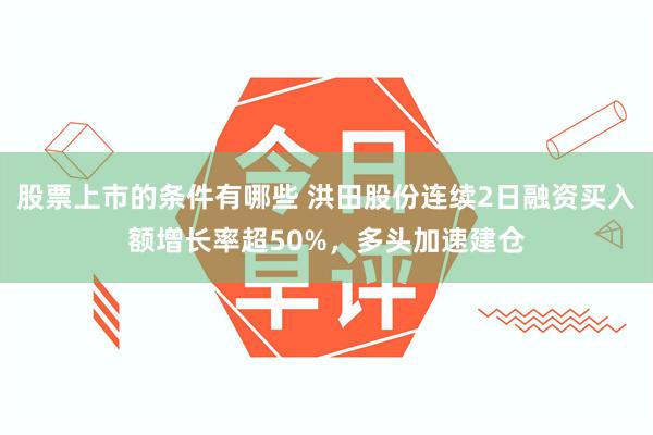 股票上市的条件有哪些 洪田股份连续2日融资买入额增长率超50%，多头加速建仓