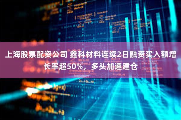 上海股票配资公司 鑫科材料连续2日融资买入额增长率超50%，多头加速建仓