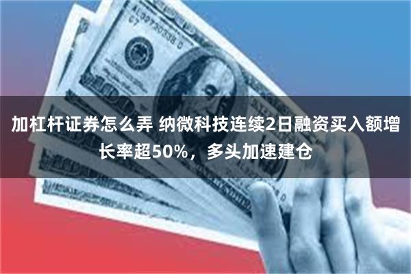 加杠杆证券怎么弄 纳微科技连续2日融资买入额增长率超50%，多头加速建仓