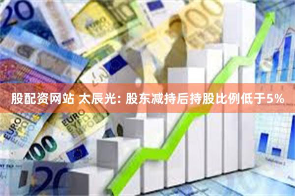 股配资网站 太辰光: 股东减持后持股比例低于5%