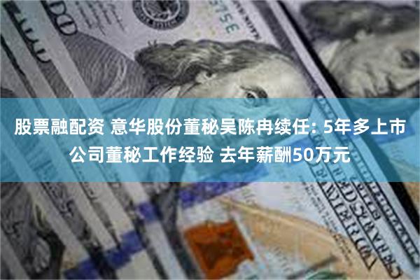 股票融配资 意华股份董秘吴陈冉续任: 5年多上市公司董秘工作经验 去年薪酬50万元