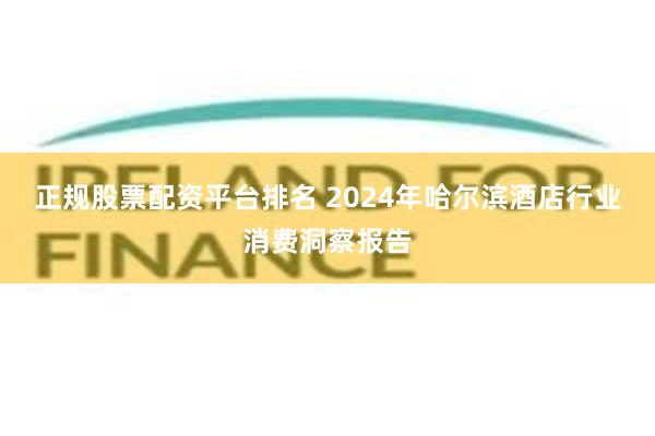 正规股票配资平台排名 2024年哈尔滨酒店行业消费洞察报告