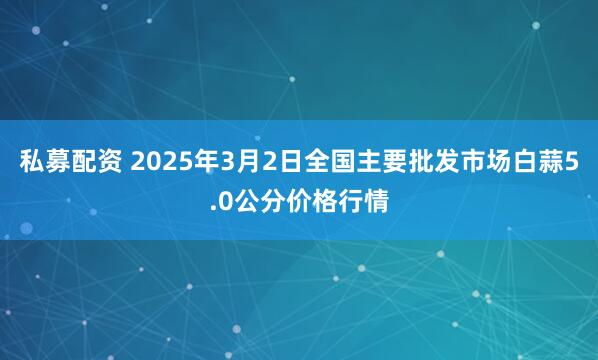 私募配资 2025年3月2日全国主要批发市场白蒜5.0公分价格行情