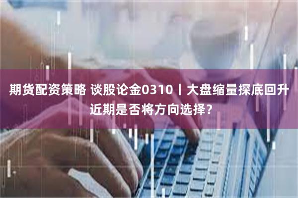 期货配资策略 谈股论金0310丨大盘缩量探底回升 近期是否将方向选择？