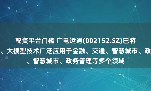 配资平台门槛 广电运通(002152.SZ)已将人工智能、大数据、大模型技术广泛应用于金融、交通、智慧城市、政务管理等多个领域