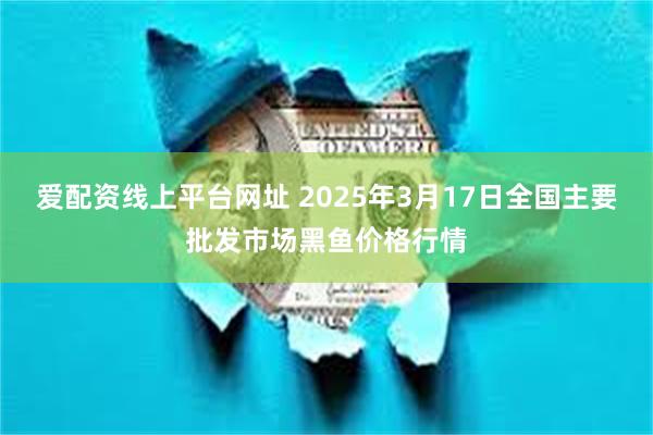 爱配资线上平台网址 2025年3月17日全国主要批发市场黑鱼价格行情