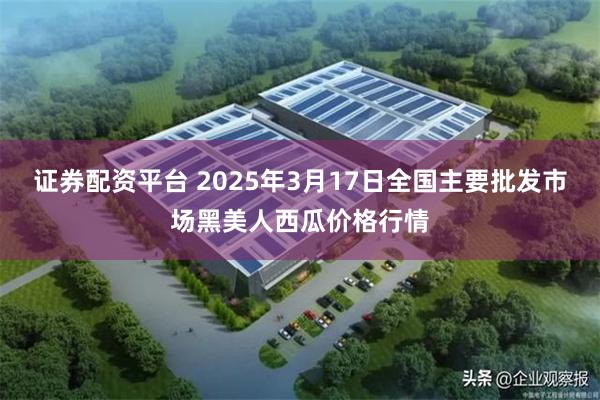 证券配资平台 2025年3月17日全国主要批发市场黑美人西瓜价格行情